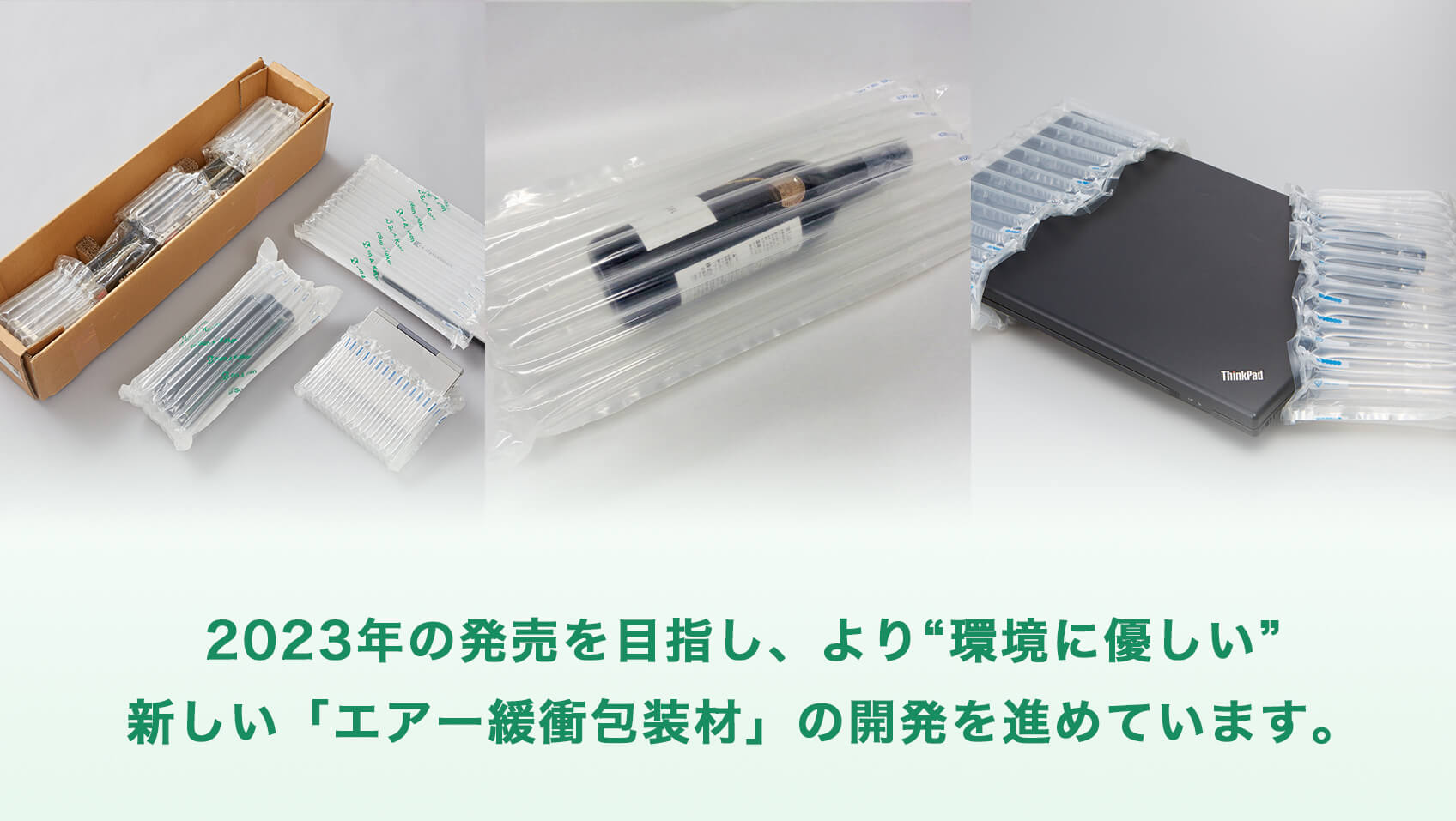 2023年の発売を目指し、より”環境に優しい”新しい「エアー緩衝包装材」の開発を進めています。